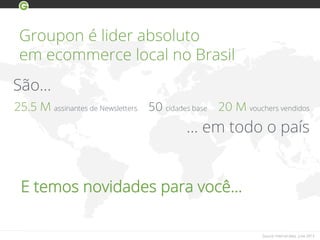 Groupon é lider absoluto
em ecommerce local no Brasil
Source: Internal data, June 2013
25.5 M assinantes de Newsletters 50 cidades base 20 M vouchers vendidos
… em todo o país
São…
E temos novidades para você…
 