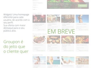 Groupon é
do jeito que
o cliente quer
Widgets! Uma homepage
diferente para cada
usuário, de acordo com o
seu perﬁl.
Sua oferta com maior
destaque para o seu
público alvo.
EM BREVE
 
