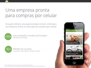 Uma empresa pronta
para compras por celular
iTunes rating for US store as of 6/10/13, ranking available here -
https://itunes.apple.com/WebObjects/MZStore.woa/wa/viewFeature?id=640266685&mt=8
Groupon oferece uma oportunidade incrível e fácil para
sua empresa entrar no mercado de compras por celular.
92+ Milhões de usuários
baixaram nosso app em todo o mundo
das transações mundiais do Groupon
São feitas por celular+50%
 