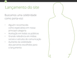 Lançamento do site
Buscamos uma celebridade
como porta-voz:
• Alguém reconhecido
como especialista em nossa
principal categoria
• Aceitação em todos os públicos
• Grande relevância em mídias
sociais e veículos de comunicação
• Aumento da visibilidade
dos parceiros escolhidos para
o lançamento
 