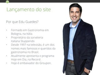 Lançamento do site
Por que Edu Guedes?
• Formado em Gastronomia em
Bologna, na Itália.
• Proprietário da sorveteria
italiana Stuppendo
• Desde 1997 na televisão, é um dos
nomes mais famosos e queridos da
gastronomia no Brasil.
• Atualmente apresenta o programa
Hoje em Dia, na Record.
• Hoje é embaixador do Groupon.
 