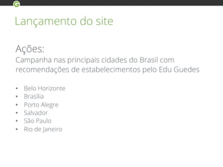 Lançamento do site
Ações:
Campanha nas principais cidades do Brasil com
recomendações de estabelecimentos pelo Edu Guedes
•  Belo Horizonte
•  Brasília
•  Porto Alegre
•  Salvador
•  São Paulo
•  Rio de Janeiro
 