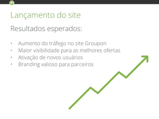 Lançamento do site
Resultados esperados:
• Aumento do tráfego no site Groupon
• Maior visibilidade para as melhores ofertas
• Ativação de novos usuários
• Branding valioso para parceiros
 