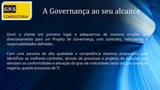 A Governança ao seu alcance
Ouvir o cliente em primeiro lugar e adequarmos de maneira simples um
direcionamento para um Projeto de Governança, com controles, indicadores e
responsabilidades definidas .
Com uma parceria de alta qualidade e competência estamos preparados para
identificar os melhores controles, através de processos e projetos de soluções que
atendam as conformidades e elevação do grau de maturidade tanto dos processos de
negócio, quanto processos deTI.
 