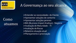 A Governança ao seu alcance
Como
atuamos
Entender as necessidades do Cliente
Apresentar soluções de contorno
Apresentar soluções perenes
BIA (Business Impact Analisys) - Negócio
Avaliação de Maturidade -TI
Avaliação de Riscos
Relatório situação atual
Planejamento e priorização
 
