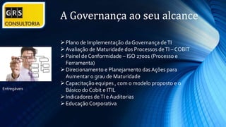 A Governança ao seu alcance
Plano de Implementação da Governança deTI
Avaliação de Maturidade dos Processos deTI – COBIT
Painel de Conformidade – ISO 27001 (Processo e
Ferramenta)
Direcionamento e Planejamento das Ações para
Aumentar o grau de Maturidade
Capacitação equipes , com o modelo proposto e o
Básico do Cobit e ITIL
Indicadores deTI e Auditorias
Educação Corporativa
Entregáveis
 