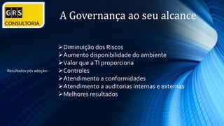 A Governança ao seu alcance
Diminuição dos Riscos
Aumento disponibilidade do ambiente
Valor que aTI proporciona
Controles
Atendimento a conformidades
Atendimento a auditorias internas e externas
Melhores resultados
Resultados pós adoção:
 