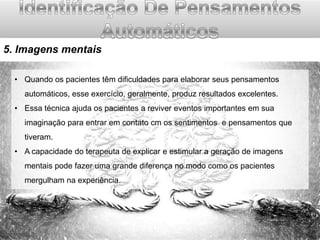 5. Imagens mentais
• Quando os pacientes têm dificuldades para elaborar seus pensamentos
automáticos, esse exercício, geralmente, produz resultados excelentes.
• Essa técnica ajuda os pacientes a reviver eventos importantes em sua
imaginação para entrar em contato cm os sentimentos e pensamentos que

tiveram.
• A capacidade do terapeuta de explicar e estimular a geração de imagens
mentais pode fazer uma grande diferença no modo como os pacientes
mergulham na experiência.

 