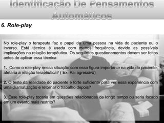 6. Role-play
No role-play o terapeuta faz o papel de uma pessoa na vida do paciente ou o
inverso. Está técnica é usada com menos frequência, devido as possíveis
implicações na relação terapêutica. Os seguintes questionamentos devem ser feitos
antes de aplicar essa técnica:
1. Como o role-play nessa situação com essa figura importante na vida do paciente,
afetaria a relação terapêutica? ( Ex. Pai agressivo)
2. O teste da realidade do paciente é forte suficiente para ver essa experiência com
uma dramatização e retornar o trabalho depois?
3. Esse role-play tocaria em questões relacionadas de longo tempo ou seria focado
em um evento mais restrito?

 