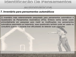 7. Inventário para pensamentos automáticos
O inventário mais extensivamente pesquisado para pensamentos automáticos é
Questionário de Pensamentos Automáticos (ATQ). Embora venha sendo usado
primordialmente em pesquisas para medir as modificações nos pensamentos
automáticos associados ao tratamento, esse questionário também pode ser usado no
consultório quando o paciente tiver dificuldades de detectar suas cognições.

 