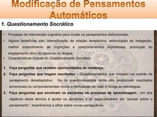 1. Questionamento Socrático
•

Processo de intervenção cognitiva para mudar os pensamentos disfuncionais.

•

Alguns benefícios são: intensificação da relação terapêutica, estimulação da indagação,
melhor entendimento de cognições e comportamentos importantes, promoção do

•

engajamento ativo do paciente na terapia.
Características chaves do Questionamento Socrático:

1. Faça perguntas que revelem oportunidades de mudança.
2. Faça perguntas que tragam resultados – Questionamentos que rompam um padrão de
pensamento desadaptativo.

Se os questionamentos feitos não produzirem resultados

emocionais ou comportamentais revise a formulação do caso e reveja as estratégias.
3. Faça perguntas que envolvam os pacientes no processo de aprendizagem.- Um dos
objetivos desta técnica é ajudar os pacientes a se especializarem em “pensar sobre o
pensamento”. Incentivá-los a olhar sobre novas perspectivas.

 