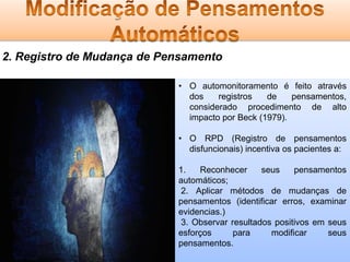 2. Registro de Mudança de Pensamento
• O automonitoramento é feito através
dos
registros
de
pensamentos,
considerado procedimento de alto
impacto por Beck (1979).
• O RPD (Registro de pensamentos
disfuncionais) incentiva os pacientes a:

1.
Reconhecer
seus
pensamentos
automáticos;
2. Aplicar métodos de mudanças de
pensamentos (identificar erros, examinar
evidencias.)
3. Observar resultados positivos em seus
esforços
para
modificar
seus
pensamentos.

 