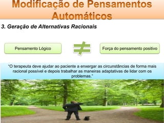 3. Geração de Alternativas Racionais

Pensamento Lógico

Força do pensamento positivo

“O terapeuta deve ajudar ao paciente a enxergar as circunstâncias de forma mais
racional possível e depois trabalhar as maneiras adaptativas de lidar com os
problemas.”

 