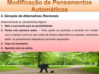 3. Geração de Alternativas Racionais
Desenvolvendo os pensamentos lógicos:
1. Abra a sua mente para as possibilidades
2. Pense com pensava antes. – Tente ajudar os pacientes a entrarem em contato
com a maneira como se viam antes de ficarem deprimidos ou ansiosos, acessando
assim, os pensamentos adaptativos que foram esquecidos.
3. Faça um branstorm.
4. Aprenda com os outros.

 