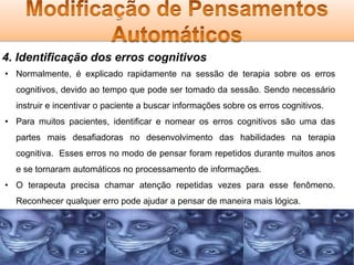 4. Identificação dos erros cognitivos
• Normalmente, é explicado rapidamente na sessão de terapia sobre os erros
cognitivos, devido ao tempo que pode ser tomado da sessão. Sendo necessário

instruir e incentivar o paciente a buscar informações sobre os erros cognitivos.
• Para muitos pacientes, identificar e nomear os erros cognitivos são uma das
partes mais desafiadoras no desenvolvimento das habilidades na terapia
cognitiva. Esses erros no modo de pensar foram repetidos durante muitos anos
e se tornaram automáticos no processamento de informações.
• O terapeuta precisa chamar atenção repetidas vezes para esse fenômeno.
Reconhecer qualquer erro pode ajudar a pensar de maneira mais lógica.

 