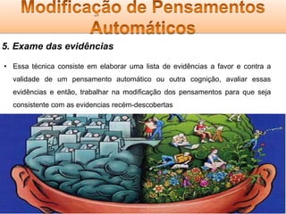 5. Exame das evidências
• Essa técnica consiste em elaborar uma lista de evidências a favor e contra a
validade de um pensamento automático ou outra cognição, avaliar essas
evidências e então, trabalhar na modificação dos pensamentos para que seja
consistente com as evidencias recém-descobertas

 