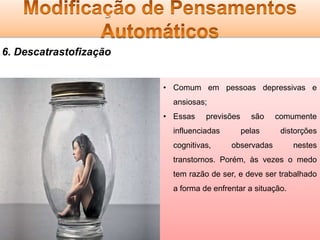 6. Descatrastofização
• Comum em pessoas depressivas e
ansiosas;
• Essas

previsões

influenciadas

cognitivas,

são
pelas

comumente
distorções

observadas

nestes

transtornos. Porém, às vezes o medo
tem razão de ser, e deve ser trabalhado
a forma de enfrentar a situação.

 