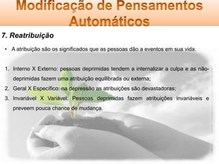 7. Reatribuição
• A atribuição são os significados que as pessoas dão a eventos em sua vida.

1. Interno X Externo: pessoas deprimidas tendem a internalizar a culpa e as nãodeprimidas fazem uma atribuição equilibrada ou externa;
2. Geral X Específico: na depressão as atribuições são devastadoras;
3. Invariável X Variável: Pessoas deprimidas fazem atribuições invariáveis e
preveem pouca chance de mudança.

 