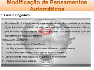 8. Ensaio Cognitivo
• Normalmente, é introduzido em uma sessão depois de o paciente já ter feito

algum trabalho com outros métodos para modificar os pensamento automáticos,
pois estas outras experiências preparam pacienta para “lançar mão de tudo” ao
orquestrar uma resposta adaptativa.
Passos para o paciente:
1. Pense na situação com antecedência;
2. Identifique possíveis pensamentos automáticos e comportamentos;
3. Modifique os pensamentos automáticos fazendo um RPD;
4. Ensaie o modo mais adaptativo de pensar e se comportar
5. Implemente a nova estratégia.

 