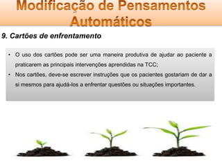 9. Cartões de enfrentamento
• O uso dos cartões pode ser uma maneira produtiva de ajudar ao paciente a
praticarem as principais intervenções aprendidas na TCC;

• Nos cartões, deve-se escrever instruções que os pacientes gostariam de dar a
si mesmos para ajudá-los a enfrentar questões ou situações importantes.

 