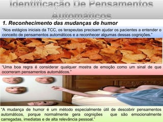 1. Reconhecimento das mudanças de humor
“Nos estágios iniciais da TCC, os terapeutas precisam ajudar os pacientes a entender o
conceito de pensamentos automáticos e a reconhecer algumas dessas cognições.”

“Uma boa regra é considerar qualquer mostra de emoção como um sinal de que
ocorreram pensamentos automáticos.”

“A mudança de humor é um método especialmente útil de descobrir pensamentos
automáticos, porque normalmente gera cognições
que são emocionalmente
carregadas, imediatas e de alta relevância pessoal.”

 