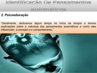 2. Psicoeducação
“Geralmente, dedicamos algum tempo no início da terapia a breves
explicações sobre a natureza dos pensamentos automáticos e como eles
influenciam a emoção e o comportamento.”

 