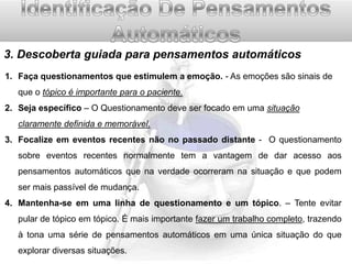 3. Descoberta guiada para pensamentos automáticos
1. Faça questionamentos que estimulem a emoção. - As emoções são sinais de

que o tópico é importante para o paciente.
2. Seja específico – O Questionamento deve ser focado em uma situação
claramente definida e memorável.
3. Focalize em eventos recentes não no passado distante - O questionamento
sobre eventos recentes normalmente tem a vantagem de dar acesso aos
pensamentos automáticos que na verdade ocorreram na situação e que podem
ser mais passível de mudança.
4. Mantenha-se em uma linha de questionamento e um tópico. – Tente evitar
pular de tópico em tópico. É mais importante fazer um trabalho completo, trazendo
à tona uma série de pensamentos automáticos em uma única situação do que
explorar diversas situações.

 