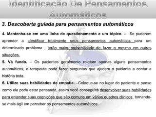 3. Descoberta guiada para pensamentos automáticos
4. Mantenha-se em uma linha de questionamento e um tópico. – Se puderem

aprender a identificar totalmente seus pensamentos automáticos para um
determinado problema , terão maior probabilidade de fazer o mesmo em outras
situações.
5. Vá fundo. – Os pacientes geralmente relatam apenas alguns pensamentos
automáticos, o terapeuta pode fazer perguntas que ajudem o paciente a contar a
história toda.
6. Utilize suas habilidades de empatia. –Coloque-se no lugar do paciente e pense
como ele pode estar pensando, assim você conseguirá desenvolver suas habilidades
para entender suas cognições que são comuns em vários quadros clínicos, tornandose mais ágil em perceber os pensamentos automáticos.

 