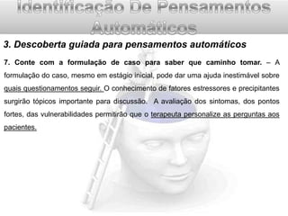 3. Descoberta guiada para pensamentos automáticos
7. Conte com a formulação de caso para saber que caminho tomar. – A

formulação do caso, mesmo em estágio inicial, pode dar uma ajuda inestimável sobre
quais questionamentos seguir. O conhecimento de fatores estressores e precipitantes
surgirão tópicos importante para discussão. A avaliação dos sintomas, dos pontos
fortes, das vulnerabilidades permitirão que o terapeuta personalize as perguntas aos
pacientes.

 