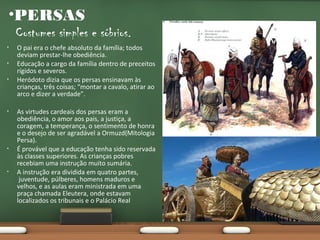 •PERSAS
Costumes simples e sóbrios.
•
•
•

•

•

•

O pai era o chefe absoluto da família; todos
deviam prestar-lhe obediência.
Educação a cargo da família dentro de preceitos
rígidos e severos.
Heródoto dizia que os persas ensinavam às
crianças, três coisas; “montar a cavalo, atirar ao
arco e dizer a verdade”.
As virtudes cardeais dos persas eram a
obediência, o amor aos pais, a justiça, a
coragem, a temperança, o sentimento de honra
e o desejo de ser agradável a Ormuzd(Mitologia
Persa).
É provável que a educação tenha sido reservada
às classes superiores. As crianças pobres
recebiam uma instrução muito sumária.
A instrução era dividida em quatro partes,
juventude, púlberes, homens maduros e
velhos, e as aulas eram ministrada em uma
praça chamada Eleutera, onde estavam
localizados os tribunais e o Palácio Real

 