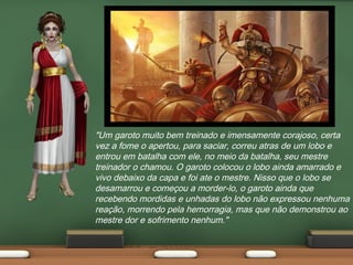 "Um garoto muito bem treinado e imensamente corajoso, certa
vez a fome o apertou, para saciar, correu atras de um lobo e
entrou em batalha com ele, no meio da batalha, seu mestre
treinador o chamou. O garoto colocou o lobo ainda amarrado e
vivo debaixo da capa e foi ate o mestre. Nisso que o lobo se
desamarrou e começou a morder-lo, o garoto ainda que
recebendo mordidas e unhadas do lobo não expressou nenhuma
reação, morrendo pela hemorragia, mas que não demonstrou ao
mestre dor e sofrimento nenhum."

 
