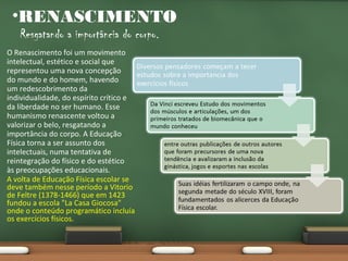 •RENASCIMENTO
Resgatando a importância do corpo.

O Renascimento foi um movimento
intelectual, estético e social que
representou uma nova concepção
do mundo e do homem, havendo
um redescobrimento da
individualidade, do espírito crítico e
da liberdade no ser humano. Esse
humanismo renascente voltou a
valorizar o belo, resgatando a
importância do corpo. A Educação
Física torna a ser assunto dos
intelectuais, numa tentativa de
reintegração do físico e do estético
às preocupações educacionais.
A volta de Educação Física escolar se
deve também nesse período a Vitorio
de Feltre (1378-1466) que em 1423
fundou a escola "La Casa Giocosa"
onde o conteúdo programático incluía
os exercícios físicos.

 