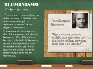 •ILUMINISMO
O século das luzes
O movimento contra o abuso do
poder no campo social chamado
de iluminismo surgido na
Inglaterra no século XVII deu
origem a novas idéias.
Como destaque dessa época os
alfarrábios apontam: Jean-Jaques
Rousseau (1712-1778) e Johann
Pestalozzi (1746-1827). Rousseau
propôs a Educação Física como
necessária à educação infantil.
Segundo ele, pensar dependia
extrair energia do corpo em
movimento.

 