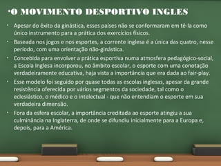 •O MOVIMENTO DESPORTIVO INGLES
•

•

•

•

•

Apesar do êxito da ginástica, esses países não se conformaram em tê-la como
único instrumento para a prática dos exercícios físicos.
Baseada nos jogos e nos esportes, a corrente inglesa é a única das quatro, nesse
período, com uma orientação não-ginástica.
Concebida para envolver a prática esportiva numa atmosfera pedagógico-social,
a Escola Inglesa incorporou, no âmbito escolar, o esporte com uma conotação
verdadeiramente educativa, haja vista a importância que era dada ao fair-play.
Esse modelo foi seguido por quase todas as escolas inglesas, apesar da grande
resistência oferecida por vários segmentos da sociedade, tal como o
eclesiástico, o médico e o intelectual - que não entendiam o esporte em sua
verdadeira dimensão.
Fora da esfera escolar, a importância creditada ao esporte atingiu a sua
culminância na Inglaterra, de onde se difundiu inicialmente para a Europa e,
depois, para a América.

 