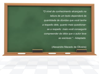 “O nível de conhecimento alcançado na
leitura de um texto dependerá da
quantidade de dúvidas que você tenha
a respeito dele, quanto mais questionarse a respeito mais você conseguirá
compreender da idéia que o autor teve
ao escrever.” - Adaptado
 
(Alexandre Macedo de Oliveira)

 