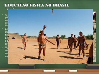 •EDUCACAO FISICA NO BRASIL
•

Os índios e os capoeiras

•

As atividades físicas dos
primeiros habitantes do Brasil
eram parecidas, senão iguais,
àquelas já analisadas na préhistória.

•

praticavam diversas
atividades físicas. O arco e
flecha, natação, luta, caça,
pesca, montaria, canoagem
e corridas faziam parte do
seu dia-a-dia.
O jogo da peteca foi a única
contribuição original dos
nossos indígenas ao
universo esportivo nacional.

•

 