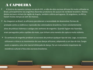 A CAPOEIRA


A história da capoeira começa no século XVI, a mão-de-obra escrava africana foi muito utilizada no
Brasil, principalmente nos engenhos (fazendas produtoras de açúcar) do nordeste brasileiro. Muitos
destes escravos vinham da região de Angola, também colônia portuguesa. Os angolanos, na África,
faziam muitas danças ao som de músicas.

 Ao chegarem ao Brasil, os africanos perceberam a necessidade de desenvolver formas de
proteção contra a violência e repressão dos colonizadores brasileiros. Eram constantemente
alvos de práticas violentas e castigos dos senhores de engenho. Quando fugiam das fazendas,
eram perseguidos pelos capitães-do-mato, que tinham uma maneira de captura muito violenta.
 Os senhores de engenho proibiam os escravos de praticar qualquer tipo de luta. Logo, os escravos
utilizaram o ritmo e os movimentos de suas danças africanas, adaptando a um tipo de luta. Surgia
assim a capoeira, uma arte marcial disfarçada de dança. Foi um instrumento importante da
resistência cultural e física dos escravos brasileiros.

 