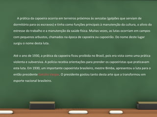 A prática da capoeira ocorria em terreiros próximos às senzalas (galpões que serviam de
dormitório para os escravos) e tinha como funções principais à manutenção da cultura, o alívio do
estresse do trabalho e a manutenção da saúde física. Muitas vezes, as lutas ocorriam em campos
com pequenos arbustos, chamados na época de capoeira ou capoeirão. Do nome deste lugar
surgiu o nome desta luta.
Até o ano de 1930, a prática da capoeira ficou proibida no Brasil, pois era vista como uma prática
violenta e subversiva. A polícia recebia orientações para prender os capoeiristas que praticavam
esta luta. Em 1930, um importante capoeirista brasileiro, mestre Bimba, apresentou a luta para o
então presidente Getúlio Vargas. O presidente gostou tanto desta arte que a transformou em
esporte nacional brasileiro.

 