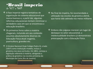 •Brasil imperio
de 1822 a 1889

 A fase imperial registra tentativas de
 No final do Império, foi recomendada a
organização do sistema educacional que
utilização nas escolas da ginástica alemã,
nunca tivemos e, a partir dai, algumas
que havia sido adotada nos meios militares.
reformas educacionais tentam minimizar o
verdadeiro caos em que se encontrava a
educação brasileira.
 Embora não julgasse merecer um lugar de
 Os primeiros livros sobre a matéria
destaque no setor educacional, a
chegaram, incluindo em seu conteúdo
intelectualidade brasileira já demonstrava
assuntos absolutamente diversos da
preocupação com a Educação Física.
Educação Física atual: eugenia,
puericultura, gravidez etc.
 O Ginásio Nacional (hoje Colégio Pedro II), criado
(1837) como instituição-modelo, incluiu a
ginástica nos seus currículos. Em 1851, começa a
legislação referente à matéria, obrigando a
prática da ginástica nas escolas primárias do
Município da Corte (Rio de Janeiro).

 