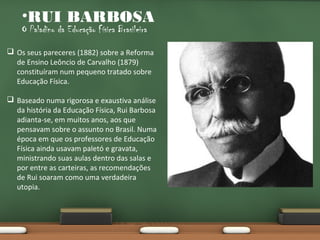 •RUI BARBOSA
O Paladino da Educação Física Brasileira

 Os seus pareceres (1882) sobre a Reforma
de Ensino Leôncio de Carvalho (1879)
constituíram num pequeno tratado sobre
Educação Física.
 Baseado numa rigorosa e exaustiva análise
da história da Educação Física, Rui Barbosa
adianta-se, em muitos anos, aos que
pensavam sobre o assunto no Brasil. Numa
época em que os professores de Educação
Física ainda usavam paletó e gravata,
ministrando suas aulas dentro das salas e
por entre as carteiras, as recomendações
de Rui soaram como uma verdadeira
utopia.

 