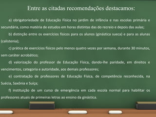 Entre as citadas recomendações destacamos:
a) obrigatoriedade de Educação Física no jardim de infância e nas escolas primária e
secundária, como matéria de estudos em horas distintas das do recreio e depois das aulas;
b) distinção entre os exercícios físicos para os alunos (ginástica sueca) e para as alunas
(calistenia);
c) prática de exercícios físicos pelo menos quatro vezes por semana, durante 30 minutos,
sem caráter acrobático;
d) valorização do professor de Educação Física, dando-lhe paridade, em direitos e
vencimentos, categoria e autoridade, aos demais professores;
e) contratação de professores de Educação Física, de competência reconhecida, na
Suécia, Saxônia e Suíça;
f) instituição de um curso de emergência em cada escola normal para habilitar os
professores atuais de primeiras letras ao ensino da ginástica.

 