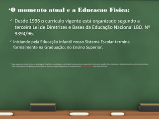 •O momento atual e a Educacao Fisica:






Desde 1996 o currículo vigente está organizado segundo a
terceira Lei de Diretrizes e Bases da Educação Nacional LBD. Nº
9394/96.
Iniciando pela Educação infantil nosso Sistema Escolar termina
formalmente na Graduação, no Ensino Superior.

Hoje, possuímos muitas linhas ou abordagens filosóficas; cinesiológica, motricidade humana,cultura corporal do movimento, aptidão física, tradicional, desenvolvimentista, sócio construtivista,
sócio-interacionista e a ligada ao meio ambiente. Demos um passo gigantesco se comparamos ao Capitão Ataliba e aos idos século XIX.

 