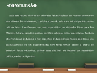 •CONCLUSÃO
Após este resumo histórico das atividades físicas acopladas aos modelos de ensino e
seus diversos fins e interesses, concluímos que não existe um método perfeito ou um
método único. Identificamos que cada povo utilizou as atividades físicas para fins
Médicos, Cultural, esportivo, político, científico, religioso, militar ou evolutivo. Também
observamos que a Educação, e mais específico, a Educação física não era para todos, seja
qualitativamente ou em disponibilidade; nem todos tinham acesso a prática de
exercícios físicos educativos, quando estes não lhes era imposto por necessidade
política, médica ou higienista.

 