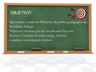 OBJETIVO
Apresentar o contexto Histórico da prática pedagógica das
Atividades Físicas:
•Objetivos e Interesses por traz da educação Física nas
Diversas Civilizações no tempo antigo, medieval
e moderno e uma proposta de futuro.

 