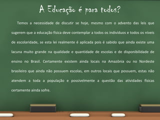 A Educação é para todos?
Temos a necessidade de discutir se hoje, mesmo com o advento das leis que
sugerem que a educação física deve contemplar a todos os indivíduos e todos os níveis
de escolaridade, se esta lei realmente é aplicada pois é sabido que ainda existe uma
lacuna muito grande na qualidade e quantidade de escolas e de disponibilidade de
ensino no Brasil. Certamente existem ainda locais na Amazônia ou no Nordeste
brasileiro que ainda não possuem escolas, em outros locais que possuem, estas não
atendem a toda a população e possivelmente a questão das atividades físicas
certamente ainda sofre.

 