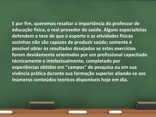 E por fim, queremos resaltar a importância do professor de
educação física, o real provedor de saúde. Alguns especialistas
defendem a tese de que o esporte e as atividades físicas
sozinhos não são capazes de produzir saúde; somente é
possivel obter os resultados desejados se estes exercícios
forem devidamente orientados por um profissional capacitado
técnicamente e intelectualmente, completado por
experiências obtidas em "campos" de pesquisa ou em sua
vivência prática durante sua formação superior aliando-se aos
inúmeros conteúdos teoricos disponíveis hoje em dia.

 