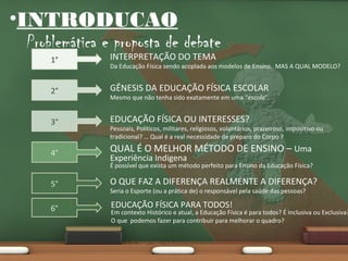 •INTRODUCAO

Problemática e proposta de debate
1°

INTERPRETAÇÃO DO TEMA

2°

GÊNESIS DA EDUCAÇÃO FÍSICA ESCOLAR

3°

EDUCAÇÃO FÍSICA OU INTERESSES?

4°

QUAL É O MELHOR MÉTODO DE ENSINO – Uma

Da Educação Física sendo acoplada aos modelos de Ensino. MAS A QUAL MODELO?

Mesmo que não tenha sido exatamente em uma “escola”.

Pessoais, Políticos, militares, religiosos, voluntários, prazeiroso, impositivo ou
tradicional? … Qual é a real necessidade de preparo do Corpo ?

Experiência Indigena

É possível que exista um método perfeito para Ensino da Educação Física?

5°

O QUE FAZ A DIFERENÇA REALMENTE A DIFERENÇA?

6°

EDUCAÇÃO FÍSICA PARA TODOS!

Seria o Esporte (ou a prática de) o responsável pela saúde das pessoas?

Em contexto Histórico e atual, a Educação Física é para todos? É Inclusiva ou Exclusiva?
O que podemos fazer para contribuir para melhorar o quadro?

 