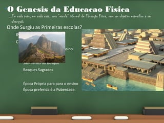 •O Genesis da Educacao Fisica

...Em cada povo, em cada casa, uma “escola” informal de Educação Física, com um objetivo específico a ser
alcançado

•

Onde Surgiu as Primeiras escolas?
•

INCAS e ASTECAS.

•

Características
•

Locais Específicos para Ensino

•

“Casa dos Homens”

•

Santuários do Bosque

•

Bosques Sagrados

•

Época Própria para para o ensino
Época preferida é a Puberdade.

 