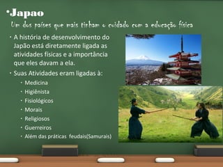 •Japao
Um dos países que mais tinham o cuidado com a educação física
•

•

A história de desenvolvimento do
Japão está diretamente ligada as
atividades físicas e a importância
que eles davam a ela.
Suas Atividades eram ligadas à:

•

Medicina
Higiênista
Fisiológicos
Morais
Religiosos
Guerreiros

•

Além das práticas feudais(Samurais)

•
•
•
•
•

 