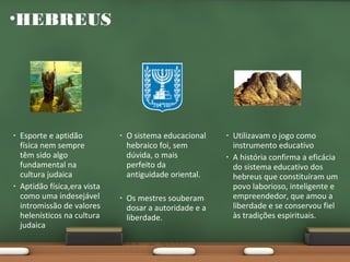 •HEBREUS

•

•

Esporte e aptidão
física nem sempre
têm sido algo
fundamental na
cultura judaica
Aptidão física,era vista
como uma indesejável
intromissão de valores
helenísticos na cultura
judaica

•

•

O sistema educacional
hebraico foi, sem
dúvida, o mais
perfeito da
antiguidade oriental.
Os mestres souberam
dosar a autoridade e a
liberdade.

•
•

Utilizavam o jogo como
instrumento educativo
A história confirma a eficácia
do sistema educativo dos
hebreus que constituíram um
povo laborioso, inteligente e
empreendedor, que amou a
liberdade e se conservou fiel
às tradições espirituais.

 